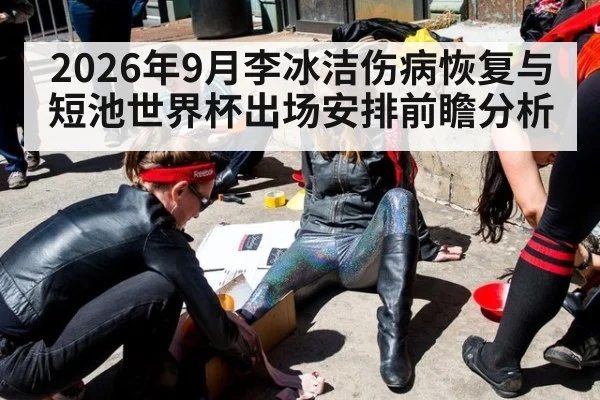 2026年9月李冰洁伤病恢复与短池世界杯出场安排前瞻分析