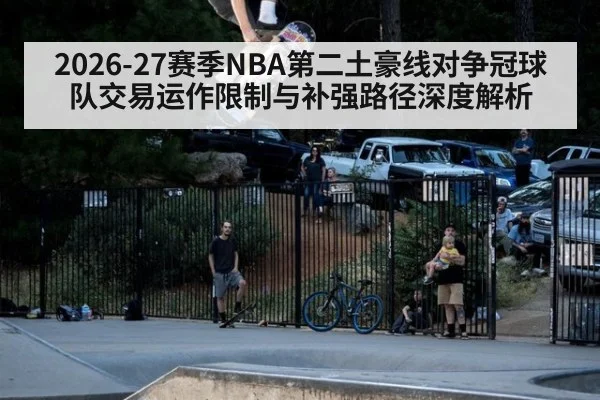 2026-27赛季NBA第二土豪线对争冠球队交易运作限制与补强路径深度解析