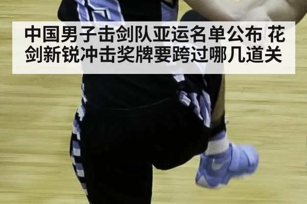 中国男子击剑队亚运名单公布 花剑新锐冲击奖牌要跨过哪几道关